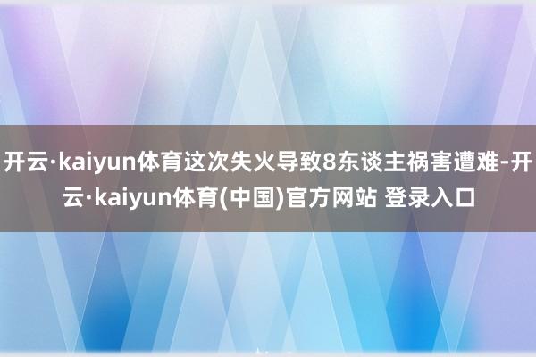 开云·kaiyun体育这次失火导致8东谈主祸害遭难-开云·kaiyun体育(中国)官方网站 登录入口