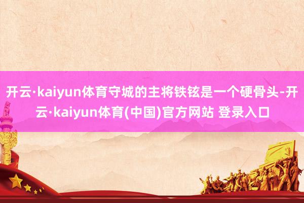 开云·kaiyun体育守城的主将铁铉是一个硬骨头-开云·kaiyun体育(中国)官方网站 登录入口