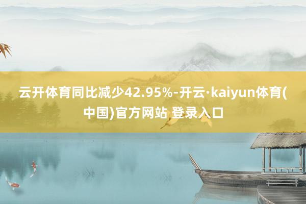 云开体育同比减少42.95%-开云·kaiyun体育(中国)官方网站 登录入口