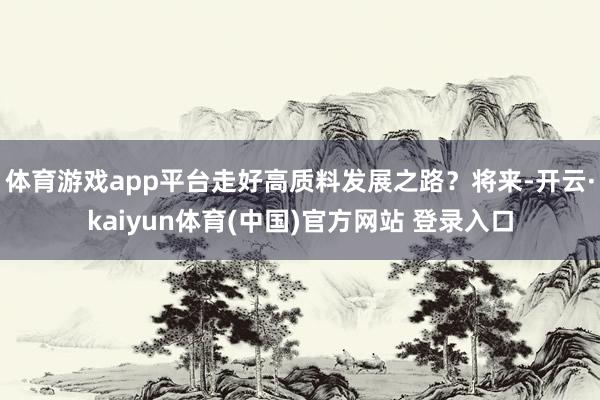 体育游戏app平台走好高质料发展之路？将来-开云·kaiyun体育(中国)官方网站 登录入口