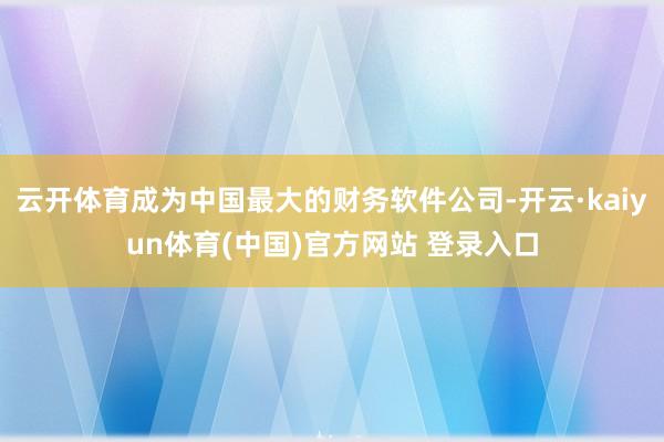 云开体育成为中国最大的财务软件公司-开云·kaiyun体育(中国)官方网站 登录入口