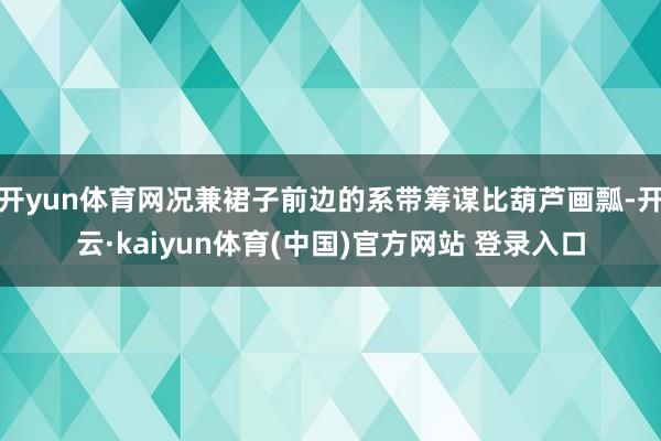 开yun体育网况兼裙子前边的系带筹谋比葫芦画瓢-开云·kaiyun体育(中国)官方网站 登录入口