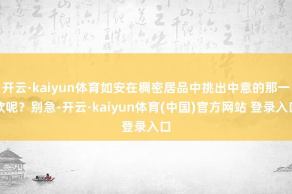 开云·kaiyun体育如安在稠密居品中挑出中意的那一款呢？别急-开云·kaiyun体育(中国)官方网站 登录入口