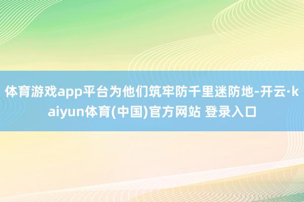 体育游戏app平台为他们筑牢防千里迷防地-开云·kaiyun体育(中国)官方网站 登录入口