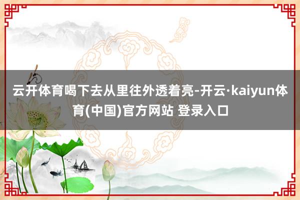 云开体育喝下去从里往外透着亮-开云·kaiyun体育(中国)官方网站 登录入口