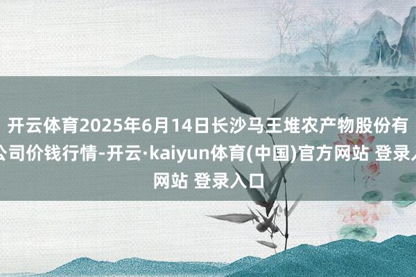开云体育2025年6月14日长沙马王堆农产物股份有限公司价钱行情-开云·kaiyun体育(中国)官方网站 登录入口