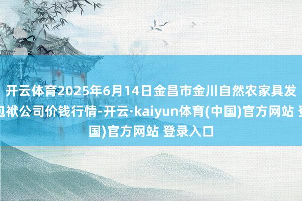 开云体育2025年6月14日金昌市金川自然农家具发展有限包袱公司价钱行情-开云·kaiyun体育(中国)官方网站 登录入口