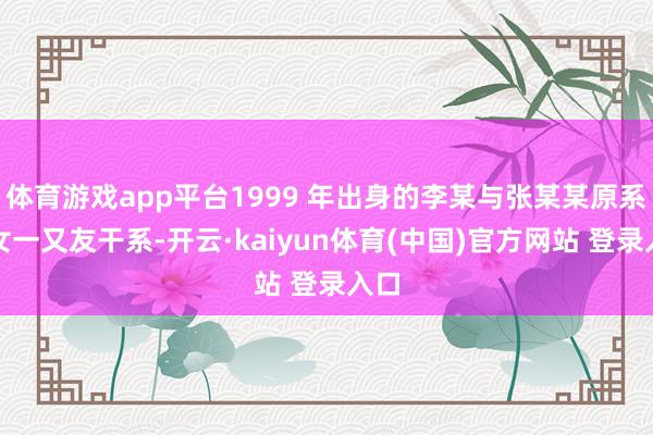 体育游戏app平台1999 年出身的李某与张某某原系男女一又友干系-开云·kaiyun体育(中国)官方网站 登录入口