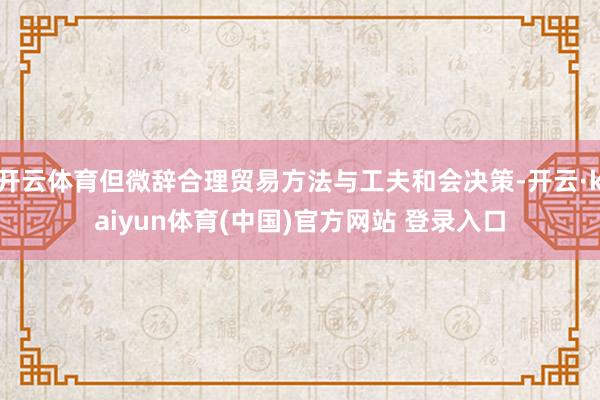 开云体育但微辞合理贸易方法与工夫和会决策-开云·kaiyun体育(中国)官方网站 登录入口