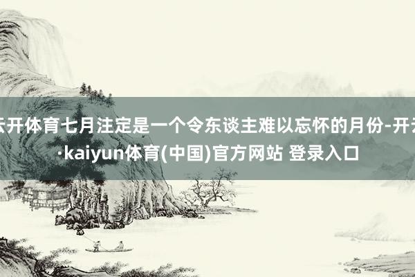 云开体育七月注定是一个令东谈主难以忘怀的月份-开云·kaiyun体育(中国)官方网站 登录入口