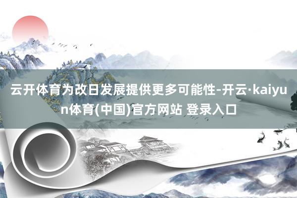 云开体育为改日发展提供更多可能性-开云·kaiyun体育(中国)官方网站 登录入口