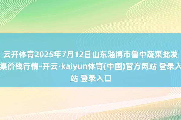 云开体育2025年7月12日山东淄博市鲁中蔬菜批发市集价钱行情-开云·kaiyun体育(中国)官方网站 登录入口