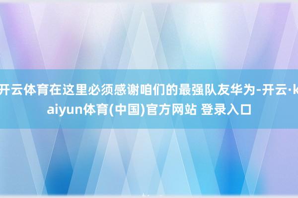 开云体育在这里必须感谢咱们的最强队友华为-开云·kaiyun体育(中国)官方网站 登录入口