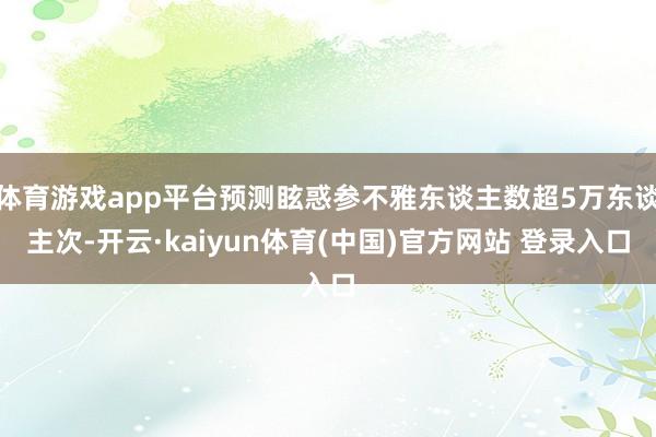 体育游戏app平台预测眩惑参不雅东谈主数超5万东谈主次-开云·kaiyun体育(中国)官方网站 登录入口