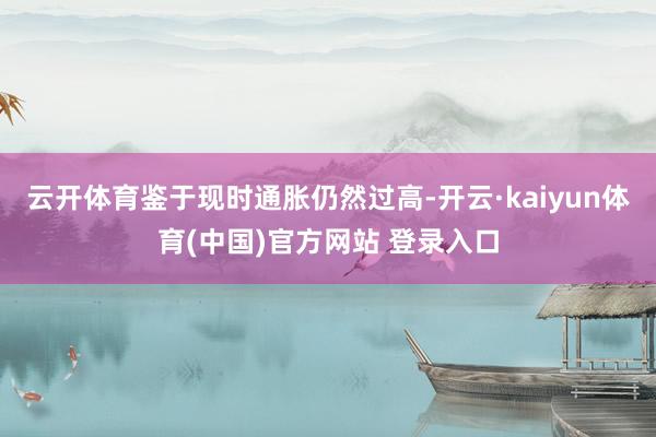 云开体育鉴于现时通胀仍然过高-开云·kaiyun体育(中国)官方网站 登录入口