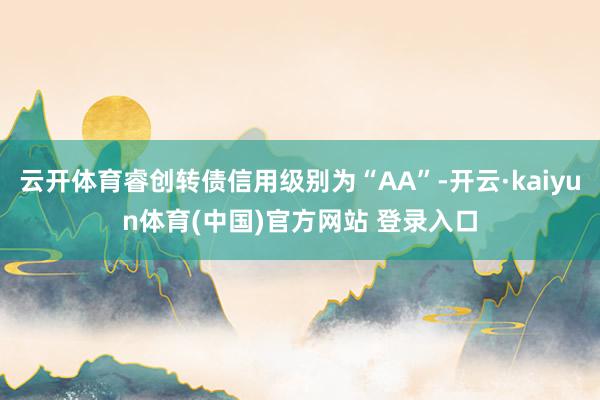 云开体育睿创转债信用级别为“AA”-开云·kaiyun体育(中国)官方网站 登录入口