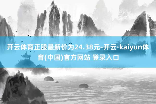 开云体育正股最新价为24.38元-开云·kaiyun体育(中国)官方网站 登录入口