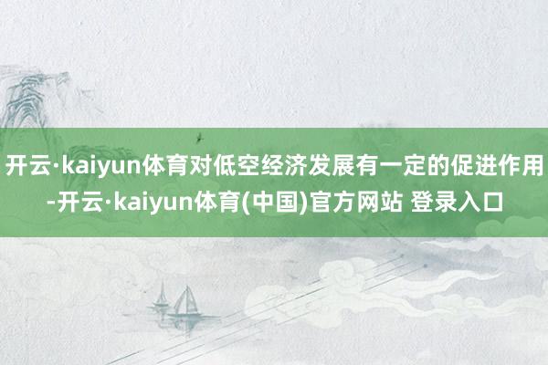 开云·kaiyun体育对低空经济发展有一定的促进作用-开云·kaiyun体育(中国)官方网站 登录入口
