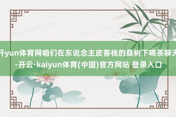 开yun体育网咱们在东说念主皮客栈的桑树下喝茶聊天-开云·kaiyun体育(中国)官方网站 登录入口