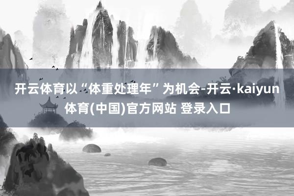 开云体育以“体重处理年”为机会-开云·kaiyun体育(中国)官方网站 登录入口