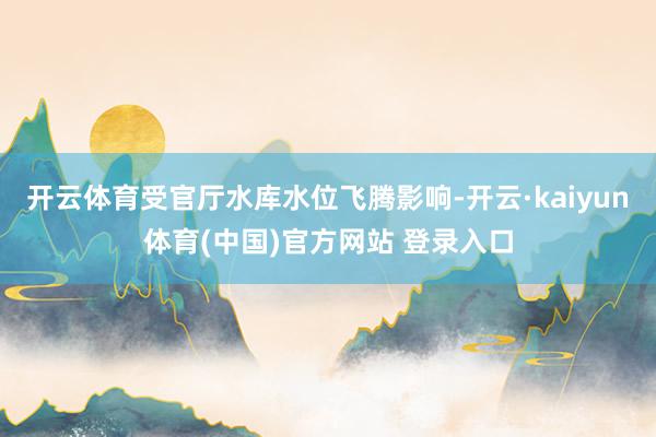 开云体育受官厅水库水位飞腾影响-开云·kaiyun体育(中国)官方网站 登录入口