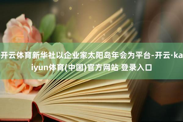 开云体育新华社以企业家太阳岛年会为平台-开云·kaiyun体育(中国)官方网站 登录入口