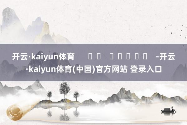 开云·kaiyun体育      		  					  -开云·kaiyun体育(中国)官方网站 登录入口