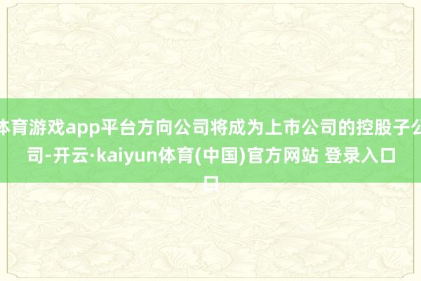 体育游戏app平台方向公司将成为上市公司的控股子公司-开云·kaiyun体育(中国)官方网站 登录入口