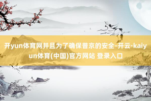 开yun体育网并且为了确保普京的安全-开云·kaiyun体育(中国)官方网站 登录入口
