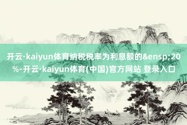 开云·kaiyun体育纳税税率为利息额的&ensp;20%-开云·kaiyun体育(中国)官方网站 登录入口