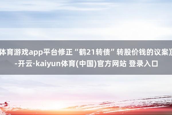体育游戏app平台修正“鹤21转债”转股价钱的议案》-开云·kaiyun体育(中国)官方网站 登录入口