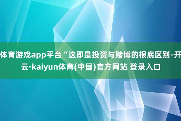 体育游戏app平台“这即是投资与赌博的根底区别-开云·kaiyun体育(中国)官方网站 登录入口