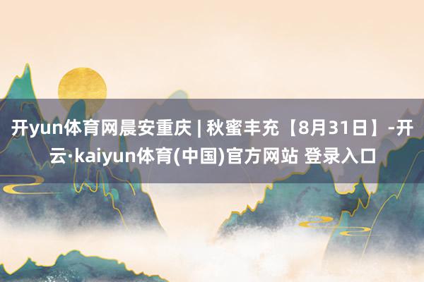 开yun体育网晨安重庆 | 秋蜜丰充【8月31日】-开云·kaiyun体育(中国)官方网站 登录入口