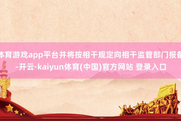 体育游戏app平台并将按相干规定向相干监管部门报备-开云·kaiyun体育(中国)官方网站 登录入口