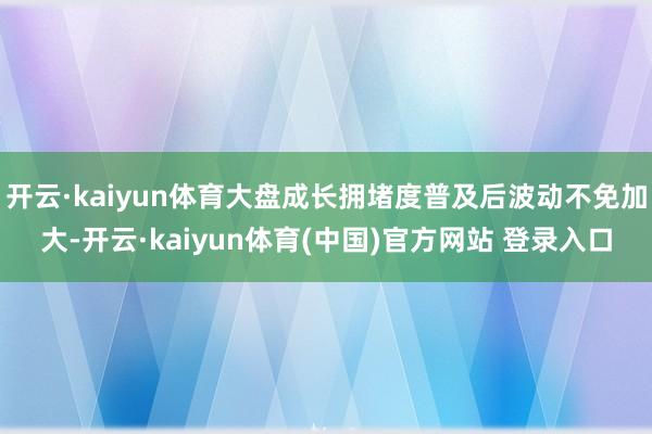 开云·kaiyun体育大盘成长拥堵度普及后波动不免加大-开云·kaiyun体育(中国)官方网站 登录入口