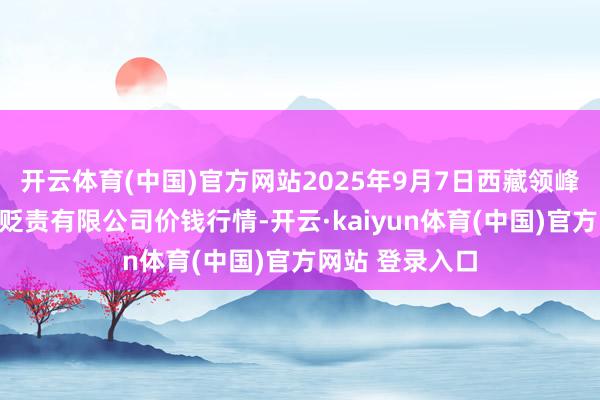 开云体育(中国)官方网站2025年9月7日西藏领峰农副家具筹谋贬责有限公司价钱行情-开云·kaiyun体育(中国)官方网站 登录入口