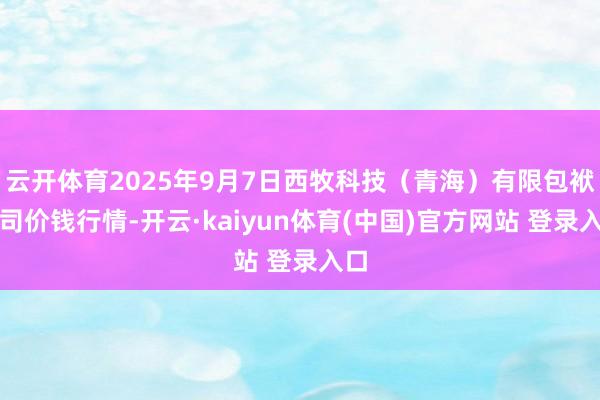 云开体育2025年9月7日西牧科技（青海）有限包袱公司价钱行情-开云·kaiyun体育(中国)官方网站 登录入口