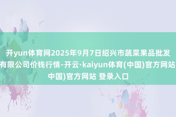 开yun体育网2025年9月7日绍兴市蔬菜果品批发往还阛阓有限公司价钱行情-开云·kaiyun体育(中国)官方网站 登录入口