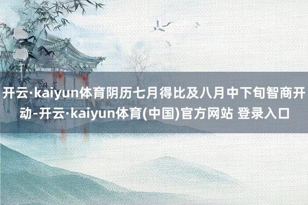 开云·kaiyun体育阴历七月得比及八月中下旬智商开动-开云·kaiyun体育(中国)官方网站 登录入口