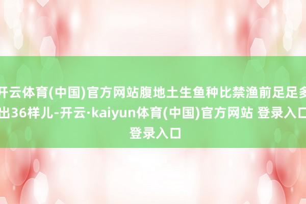 开云体育(中国)官方网站腹地土生鱼种比禁渔前足足多出36样儿-开云·kaiyun体育(中国)官方网站 登录入口