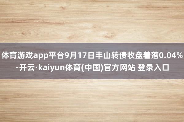 体育游戏app平台9月17日丰山转债收盘着落0.04%-开云·kaiyun体育(中国)官方网站 登录入口