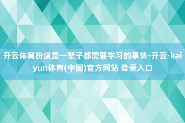 开云体育扮演是一辈子都需要学习的事情-开云·kaiyun体育(中国)官方网站 登录入口