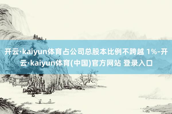 开云·kaiyun体育占公司总股本比例不跨越 1%-开云·kaiyun体育(中国)官方网站 登录入口