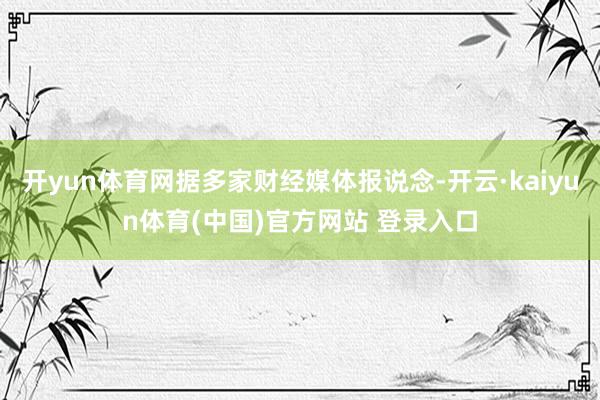 开yun体育网据多家财经媒体报说念-开云·kaiyun体育(中国)官方网站 登录入口
