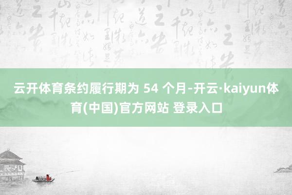 云开体育条约履行期为 54 个月-开云·kaiyun体育(中国)官方网站 登录入口
