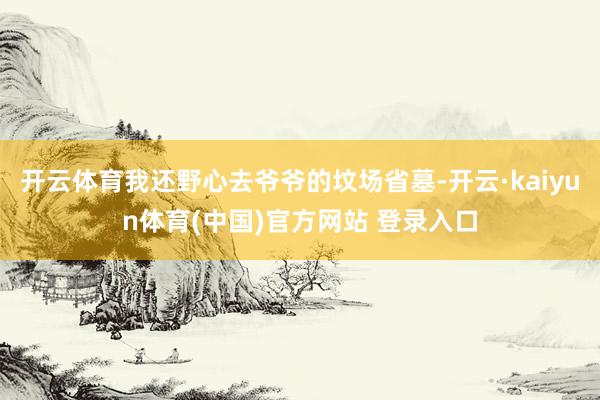 开云体育我还野心去爷爷的坟场省墓-开云·kaiyun体育(中国)官方网站 登录入口