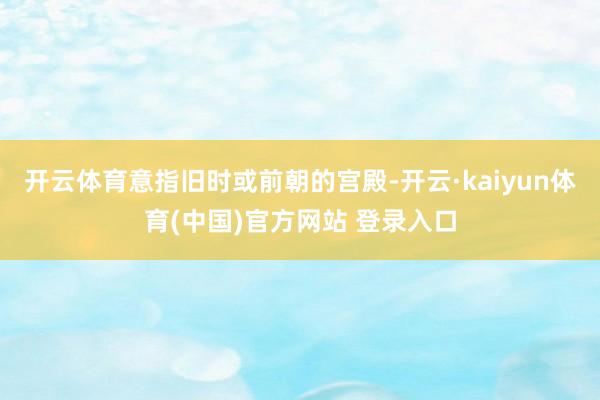 开云体育意指旧时或前朝的宫殿-开云·kaiyun体育(中国)官方网站 登录入口
