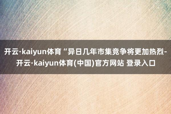 开云·kaiyun体育“异日几年市集竞争将更加热烈-开云·kaiyun体育(中国)官方网站 登录入口