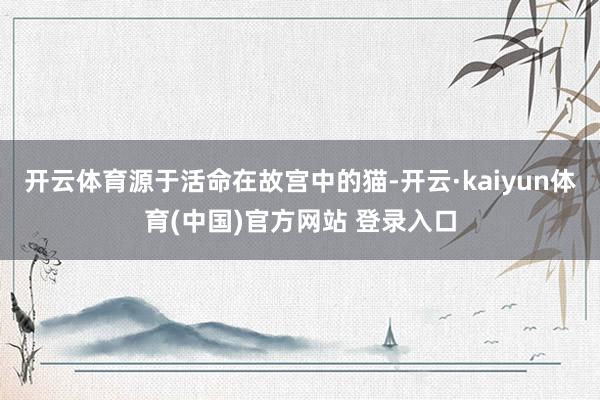 开云体育源于活命在故宫中的猫-开云·kaiyun体育(中国)官方网站 登录入口