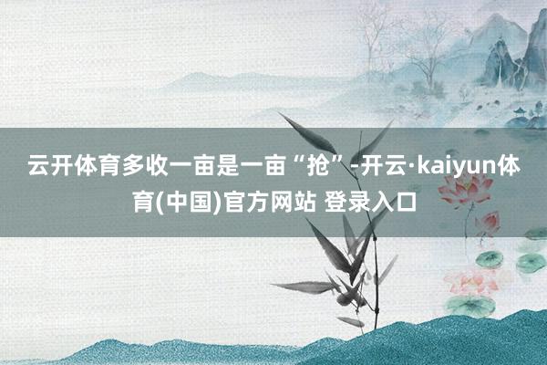 云开体育多收一亩是一亩　　“抢”-开云·kaiyun体育(中国)官方网站 登录入口